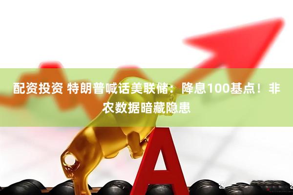 配资投资 特朗普喊话美联储：降息100基点！非农数据暗藏隐患