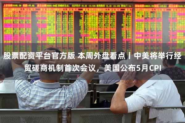 股票配资平台官方版 本周外盘看点丨中美将举行经贸磋商机制首次会议，美国公布5月CPI