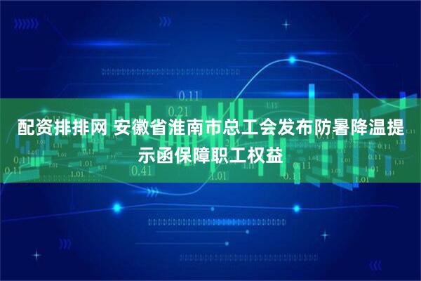 配资排排网 安徽省淮南市总工会发布防暑降温提示函保障职工权益