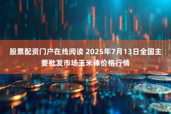 股票配资门户在线阅读 2025年7月13日全国主要批发市场玉米棒价格行情