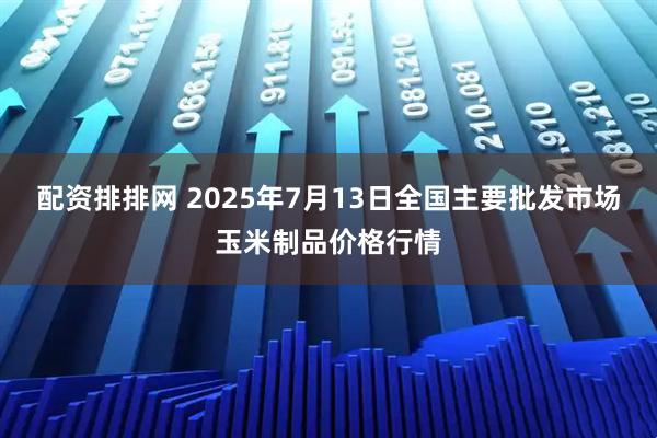 配资排排网 2025年7月13日全国主要批发市场玉米制品价格行情