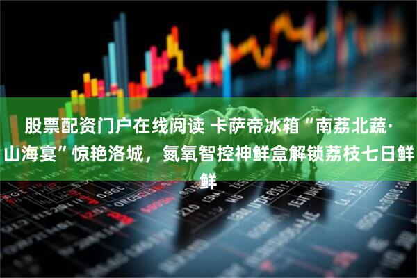 股票配资门户在线阅读 卡萨帝冰箱“南荔北蔬·山海宴”惊艳洛城，氮氧智控神鲜盒解锁荔枝七日鲜