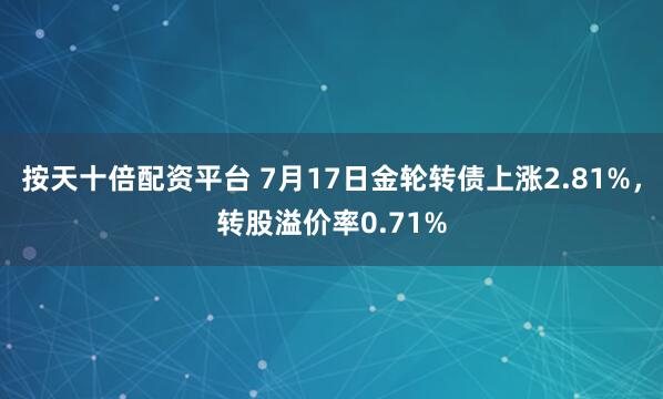 按天十倍配资平台 7月17日金轮转债上涨2.81%，转股溢价率0.71%