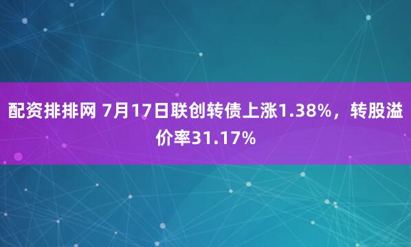 配资排排网 7月17日联创转债上涨1.38%，转股溢价率31.17%