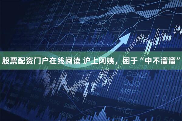 股票配资门户在线阅读 沪上阿姨，困于“中不溜溜”