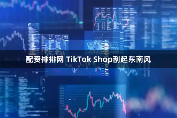 配资排排网 TikTok Shop刮起东南风