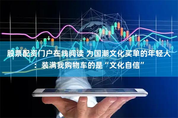 股票配资门户在线阅读 为国潮文化买单的年轻人：装满我购物车的是“文化自信”