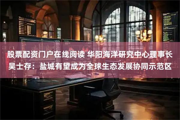 股票配资门户在线阅读 华阳海洋研究中心理事长吴士存：盐城有望成为全球生态发展协同示范区