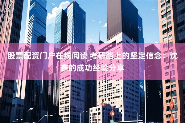 股票配资门户在线阅读 考研路上的坚定信念：沈鑫的成功经验分享