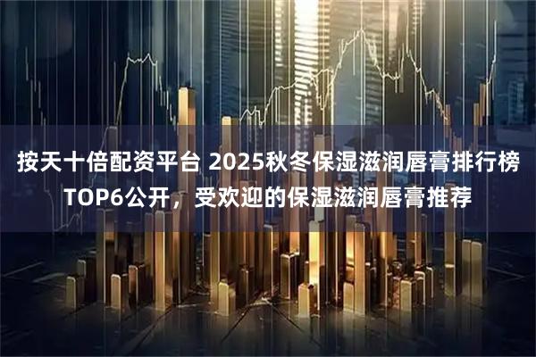 按天十倍配资平台 2025秋冬保湿滋润唇膏排行榜TOP6公开，受欢迎的保湿滋润唇膏推荐