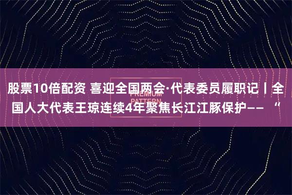 股票10倍配资 喜迎全国两会·代表委员履职记丨全国人大代表王琼连续4年聚焦长江江豚保护——  “