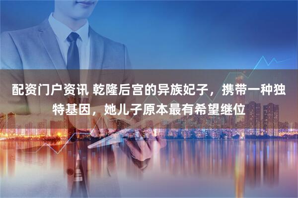 配资门户资讯 乾隆后宫的异族妃子，携带一种独特基因，她儿子原本最有希望继位