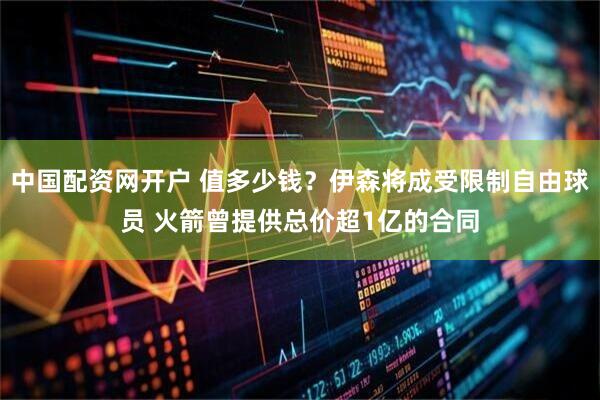 中国配资网开户 值多少钱？伊森将成受限制自由球员 火箭曾提供总价超1亿的合同