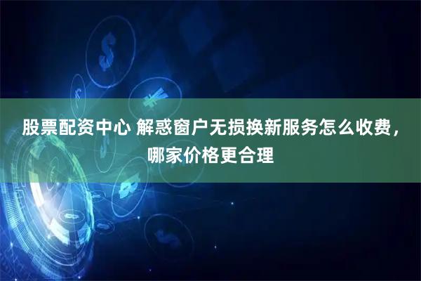 股票配资中心 解惑窗户无损换新服务怎么收费，哪家价格更合理