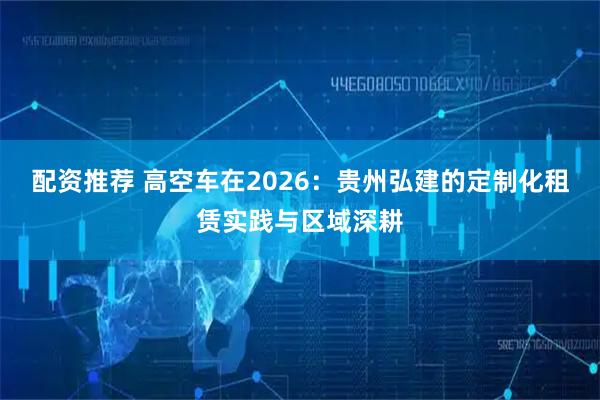 配资推荐 高空车在2026：贵州弘建的定制化租赁实践与区域深耕