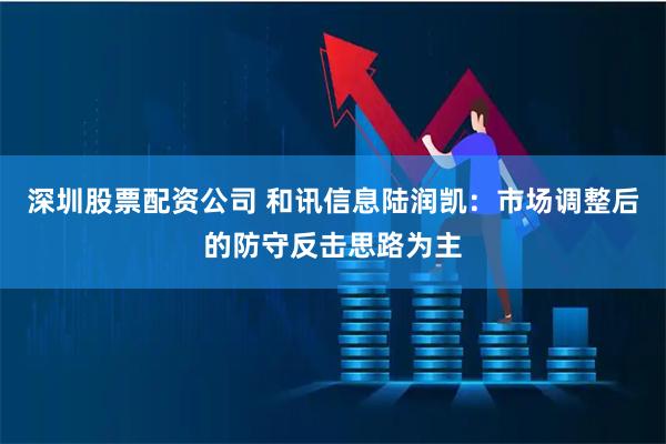 深圳股票配资公司 和讯信息陆润凯:市场调整后的防守反击思路为主