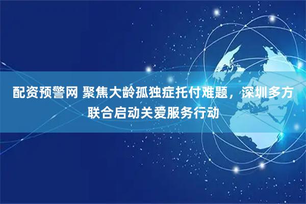 配资预警网 聚焦大龄孤独症托付难题，深圳多方联合启动关爱服务行动