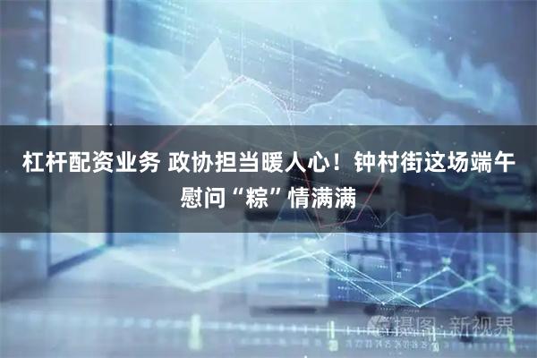 杠杆配资业务 政协担当暖人心！钟村街这场端午慰问“粽”情满满