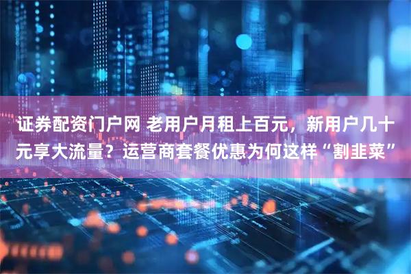 证券配资门户网 老用户月租上百元,新用户几十元享大流量?运营商套餐优惠为何这样“割韭菜”