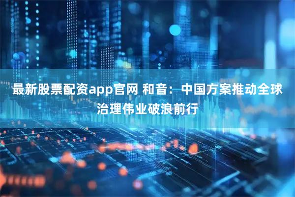 最新股票配资app官网 和音：中国方案推动全球治理伟业破浪前行