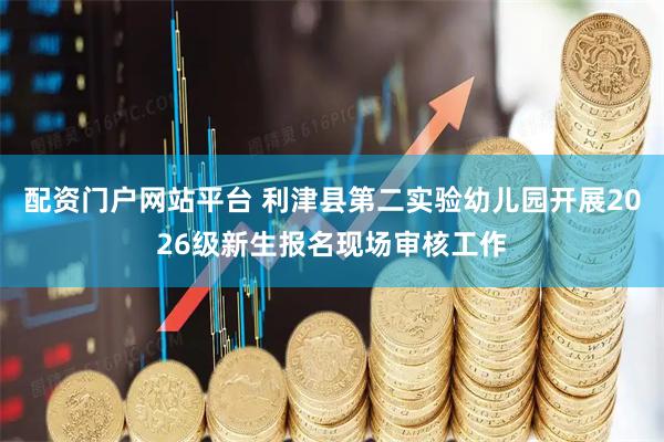 配资门户网站平台 利津县第二实验幼儿园开展2026级新生报名现场审核工作
